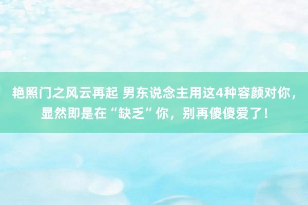 艳照门之风云再起 男东说念主用这4种容颜对你，显然即是在“缺乏”你，别再傻傻爱了！