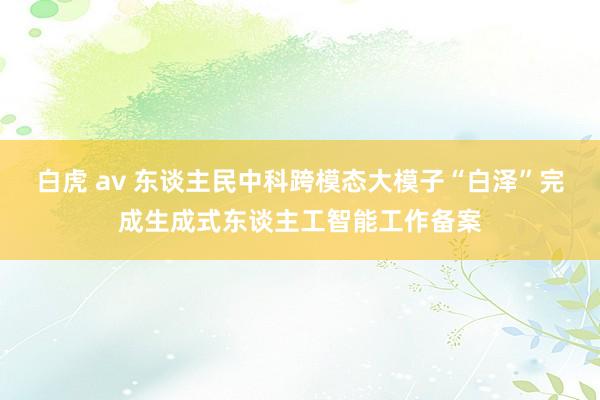 白虎 av 东谈主民中科跨模态大模子“白泽”完成生成式东谈主工智能工作备案