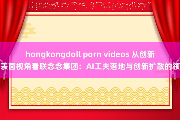 hongkongdoll porn videos 从创新扩散表面视角看联念念集团：AI工夫落地与创新扩散的领跑者