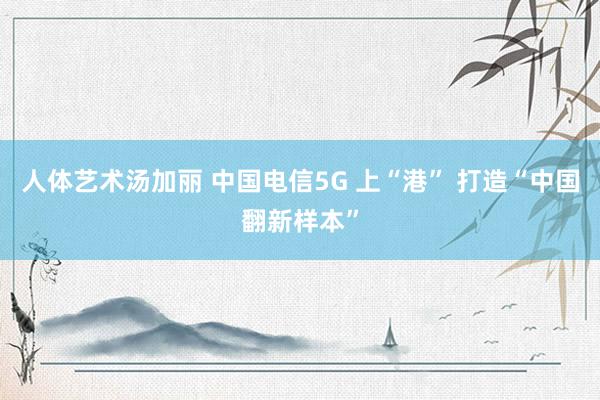 人体艺术汤加丽 中国电信5G 上“港” 打造“中国翻新样本”