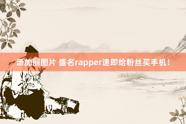 汤加丽图片 盛名rapper速即给粉丝买手机！