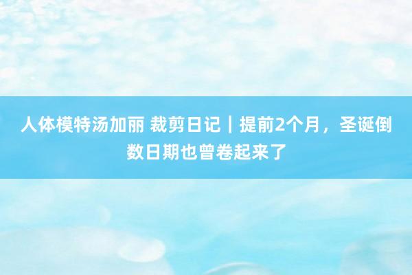 人体模特汤加丽 裁剪日记｜提前2个月，圣诞倒数日期也曾卷起来了