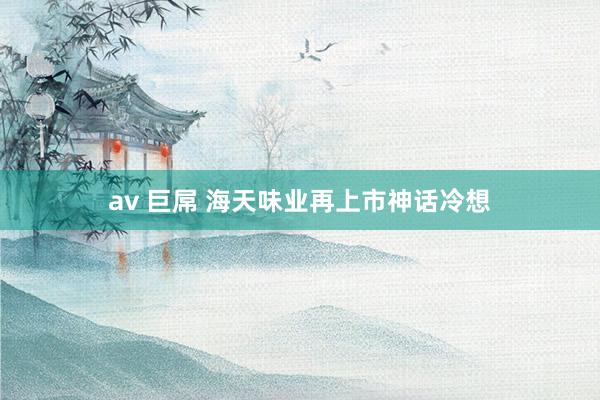 av 巨屌 海天味业再上市神话冷想