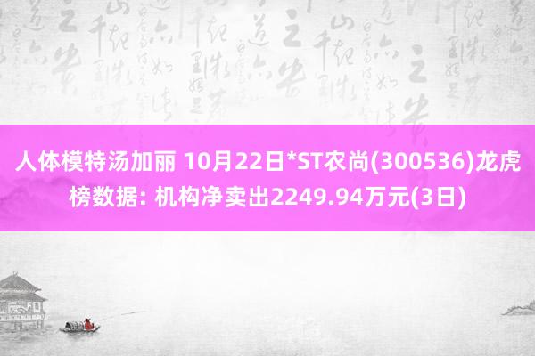 人体模特汤加丽 10月22日*ST农尚(300536)龙虎榜数据: 机构净卖出2249.94万元(3日)