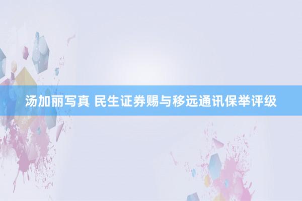 汤加丽写真 民生证券赐与移远通讯保举评级