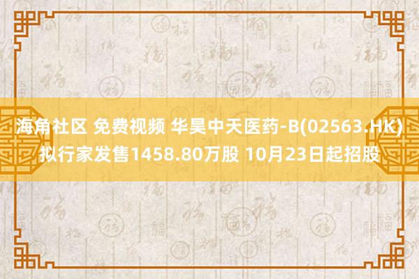 海角社区 免费视频 华昊中天医药-B(02563.HK)拟行家发售1458.80万股 10月23日起招股