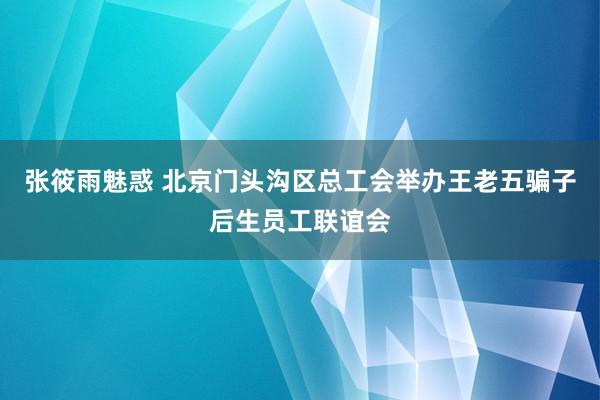 张筱雨魅惑 北京门头沟区总工会举办王老五骗子后生员工联谊会