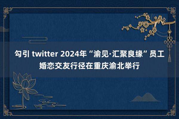 勾引 twitter 2024年“渝见·汇聚良缘”员工婚恋交友行径在重庆渝北举行