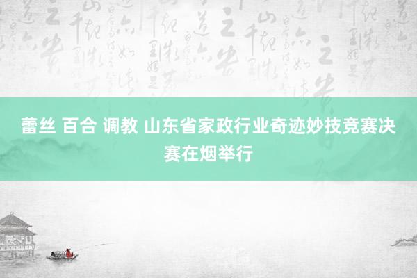 蕾丝 百合 调教 山东省家政行业奇迹妙技竞赛决赛在烟举行