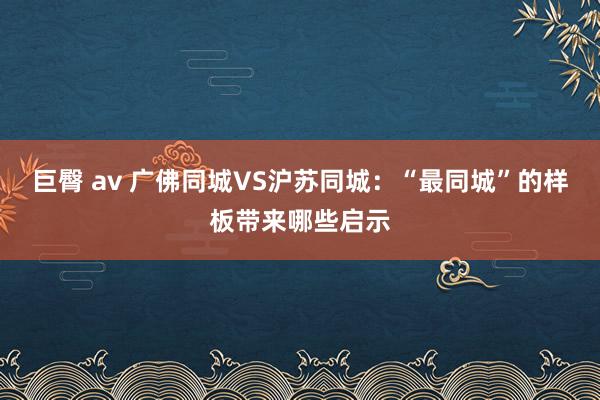 巨臀 av 广佛同城VS沪苏同城：“最同城”的样板带来哪些启示