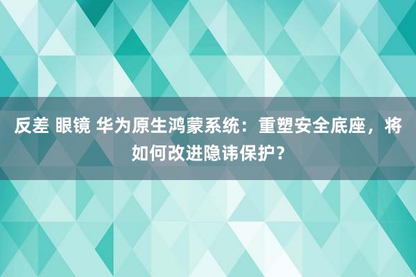 反差 眼镜 华为原生鸿蒙系统：重塑安全底座，将如何改进隐讳保护？