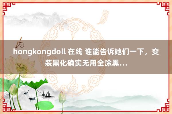 hongkongdoll 在线 谁能告诉她们一下，变装黑化确实无用全涂黑…