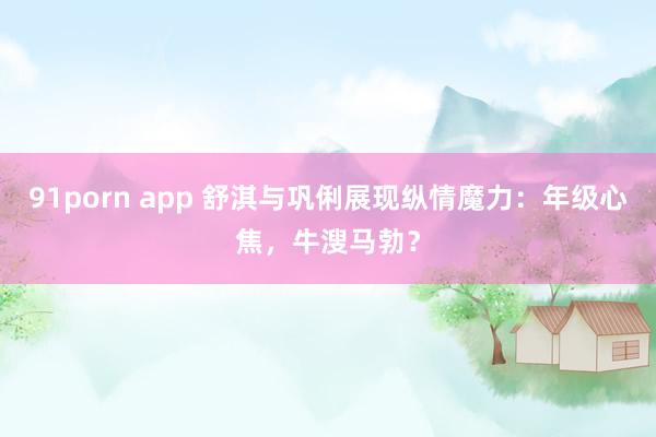 91porn app 舒淇与巩俐展现纵情魔力：年级心焦，牛溲马勃？