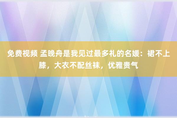 免费视频 孟晚舟是我见过最多礼的名媛：裙不上膝，大衣不配丝袜，优雅贵气