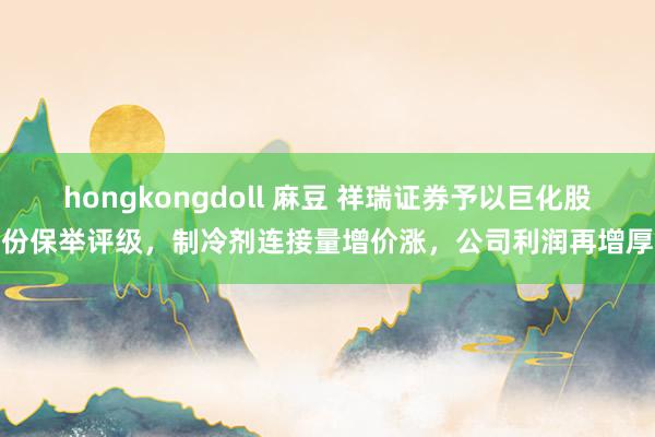 hongkongdoll 麻豆 祥瑞证券予以巨化股份保举评级，制冷剂连接量增价涨，公司利润再增厚