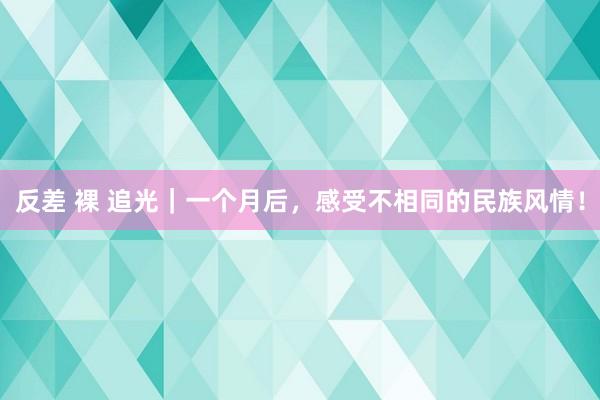 反差 裸 追光｜一个月后，感受不相同的民族风情！