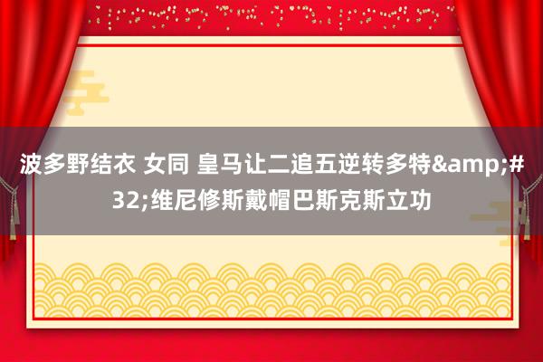 波多野结衣 女同 皇马让二追五逆转多特&#32;维尼修斯戴帽巴斯克斯立功