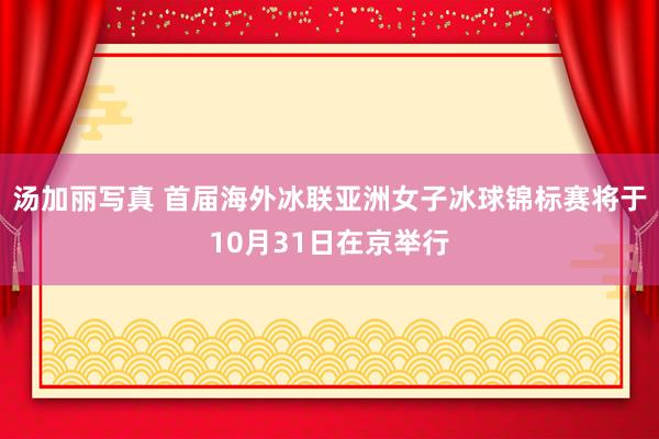 汤加丽写真 首届海外冰联亚洲女子冰球锦标赛将于10月31日在京举行