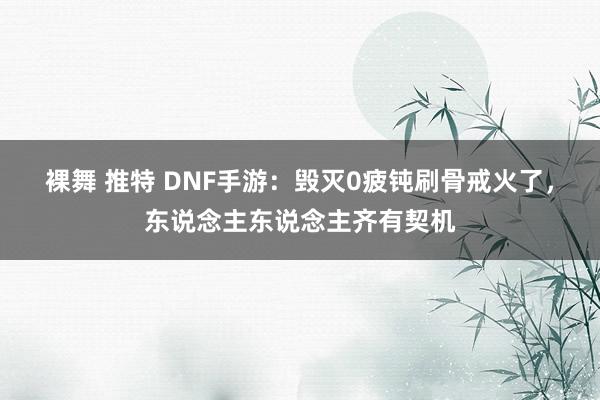 裸舞 推特 DNF手游：毁灭0疲钝刷骨戒火了，东说念主东说念主齐有契机