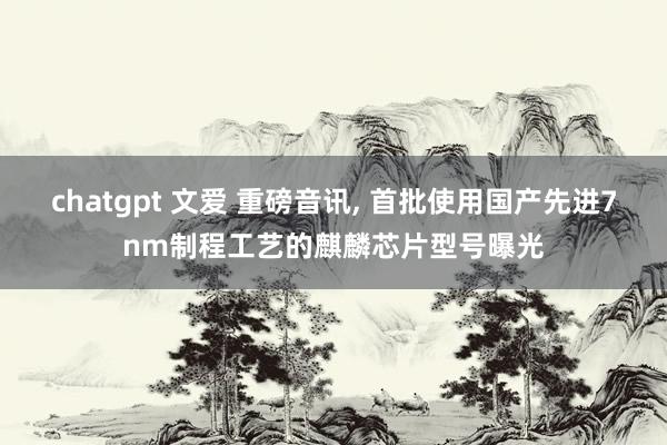 chatgpt 文爱 重磅音讯， 首批使用国产先进7nm制程工艺的麒麟芯片型号曝光