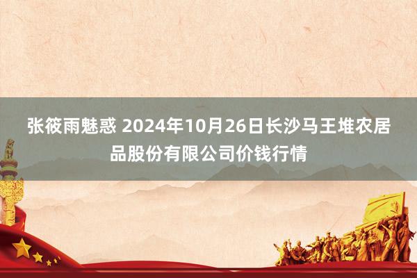 张筱雨魅惑 2024年10月26日长沙马王堆农居品股份有限公司价钱行情