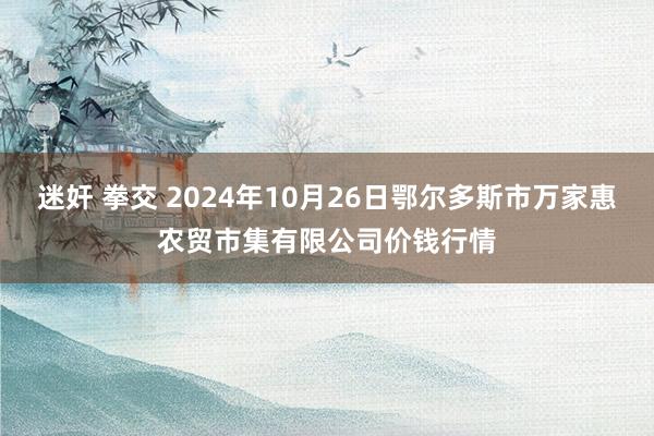 迷奸 拳交 2024年10月26日鄂尔多斯市万家惠农贸市集有限公司价钱行情