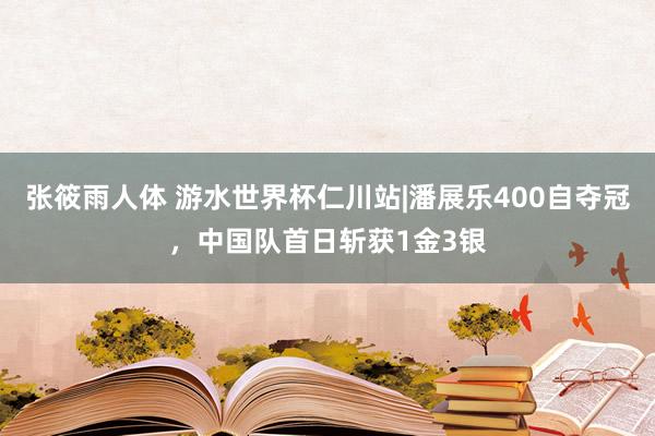 张筱雨人体 游水世界杯仁川站|潘展乐400自夺冠，中国队首日斩获1金3银