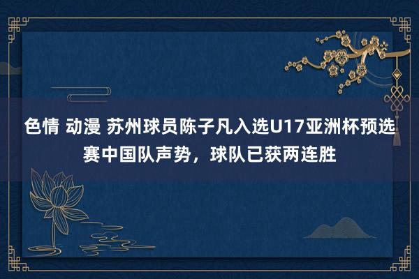 色情 动漫 苏州球员陈子凡入选U17亚洲杯预选赛中国队声势，球队已获两连胜