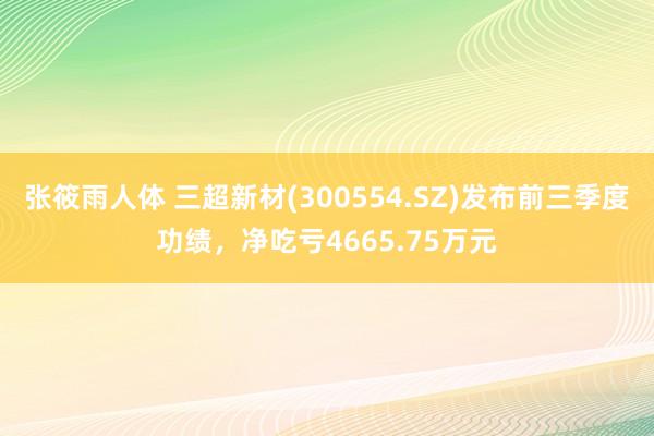 张筱雨人体 三超新材(300554.SZ)发布前三季度功绩，净吃亏4665.75万元