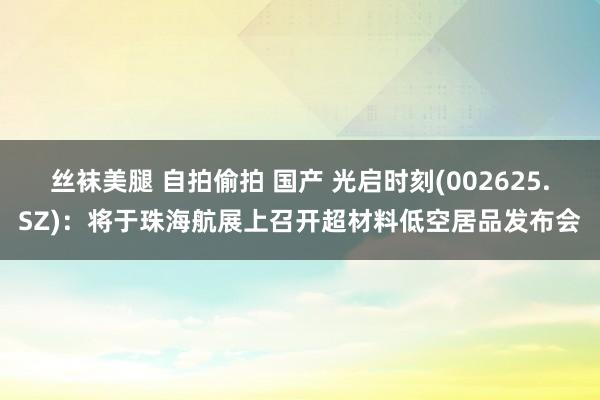 丝袜美腿 自拍偷拍 国产 光启时刻(002625.SZ)：将于珠海航展上召开超材料低空居品发布会