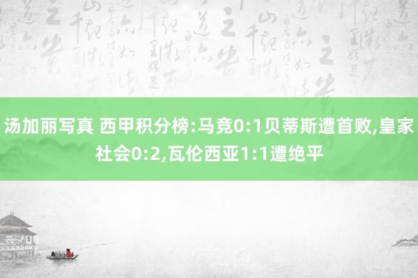 汤加丽写真 西甲积分榜:马竞0:1贝蒂斯遭首败，皇家社会0:2，瓦伦西亚1:1遭绝平