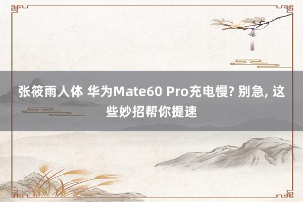 张筱雨人体 华为Mate60 Pro充电慢? 别急， 这些妙招帮你提速