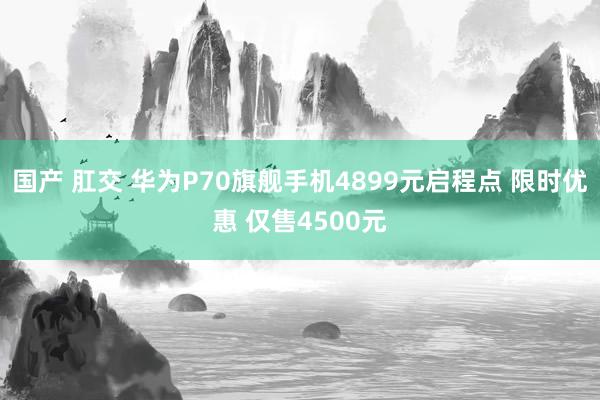 国产 肛交 华为P70旗舰手机4899元启程点 限时优惠 仅售4500元