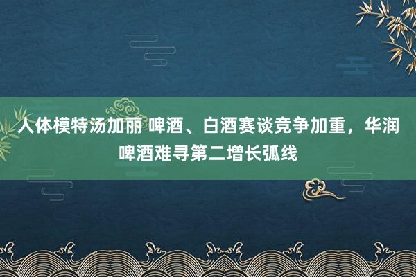 人体模特汤加丽 啤酒、白酒赛谈竞争加重，华润啤酒难寻第二增长弧线