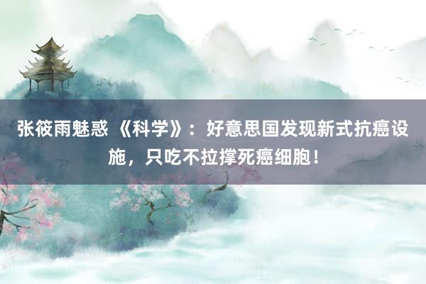 张筱雨魅惑 《科学》：好意思国发现新式抗癌设施，只吃不拉撑死癌细胞！