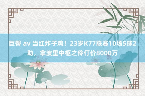 巨臀 av 当红炸子鸡！23岁K77联赛10场5球2助，拿波里中枢之伶仃价8000万