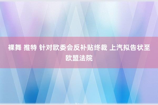 裸舞 推特 针对欧委会反补贴终裁 上汽拟告状至欧盟法院