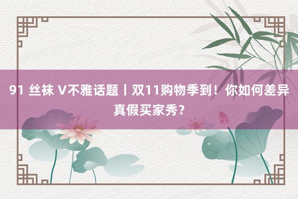 91 丝袜 V不雅话题丨双11购物季到！你如何差异真假买家秀？