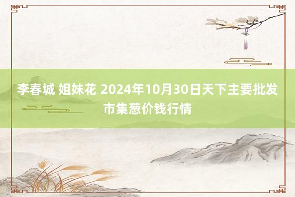 李春城 姐妹花 2024年10月30日天下主要批发市集葱价钱行情