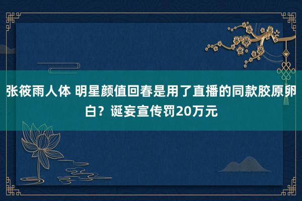 张筱雨人体 明星颜值回春是用了直播的同款胶原卵白？诞妄宣传罚20万元