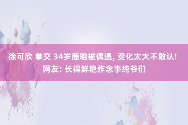 徐可欣 拳交 34岁鹿晗被偶遇， 变化太大不敢认! 网友: 长得鲜艳作念事纯爷们