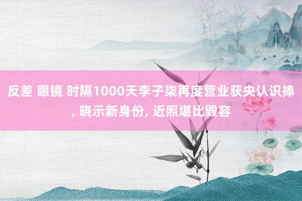 反差 眼镜 时隔1000天李子柒再度营业获央认识捧， 晓示新身份， 近照堪比毁容