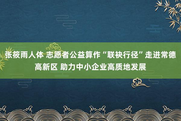 张筱雨人体 志愿者公益算作“联袂行径”走进常德高新区 助力中小企业高质地发展