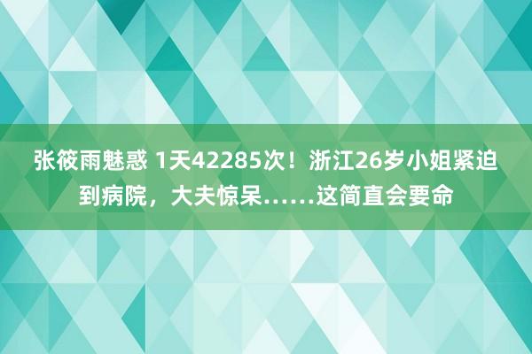 张筱雨魅惑 1天42285次！浙江26岁小姐紧迫到病院，大夫惊呆……这简直会要命