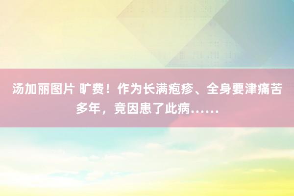 汤加丽图片 旷费！作为长满疱疹、全身要津痛苦多年，竟因患了此病……