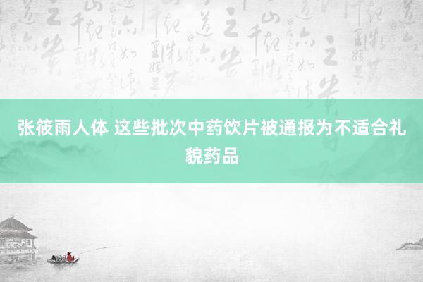 张筱雨人体 这些批次中药饮片被通报为不适合礼貌药品