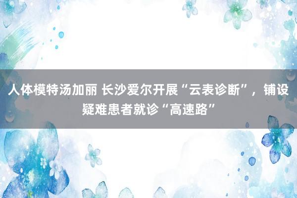 人体模特汤加丽 长沙爱尔开展“云表诊断”，铺设疑难患者就诊“高速路”