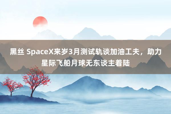 黑丝 SpaceX来岁3月测试轨谈加油工夫，助力星际飞船月球无东谈主着陆