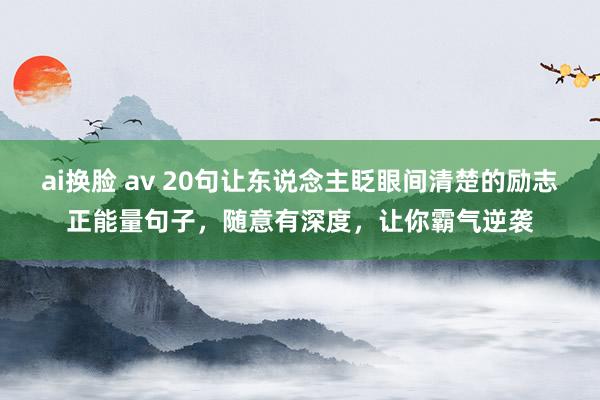 ai换脸 av 20句让东说念主眨眼间清楚的励志正能量句子，随意有深度，让你霸气逆袭