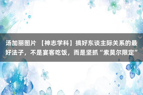 汤加丽图片 【神志学科】搞好东谈主际关系的最好法子，不是宴客吃饭，而是坚抓“索莫尔限定”